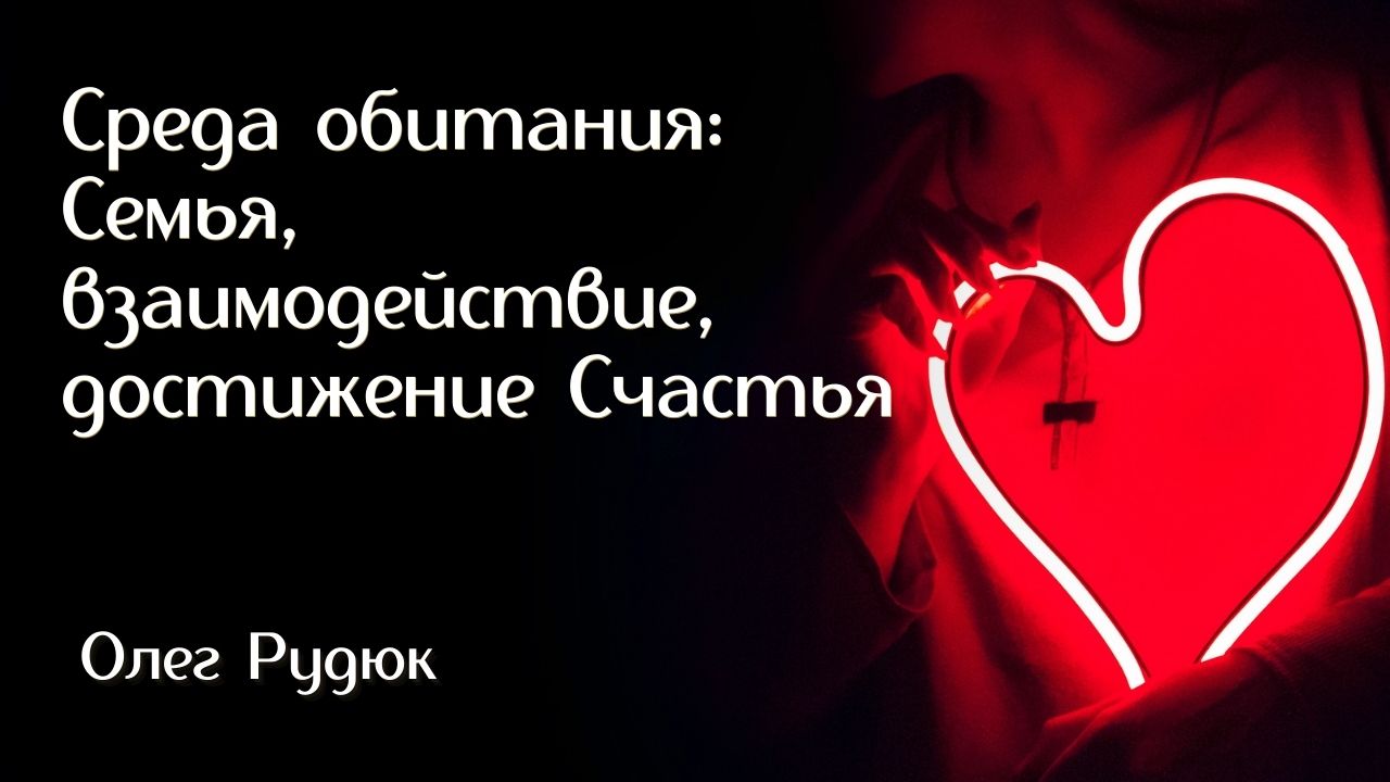 Среда обитания: Семья, взаимодействие, достижение Счастья. Система брать и отдавать Олег РУДЮК / 1 ч
